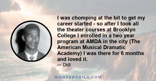 I was chomping at the bit to get my career started - so after I took all the theater courses at Brooklyn College I enrolled in a two year program at AMDA in the city (The American Musical Dramatic Academy) I was there