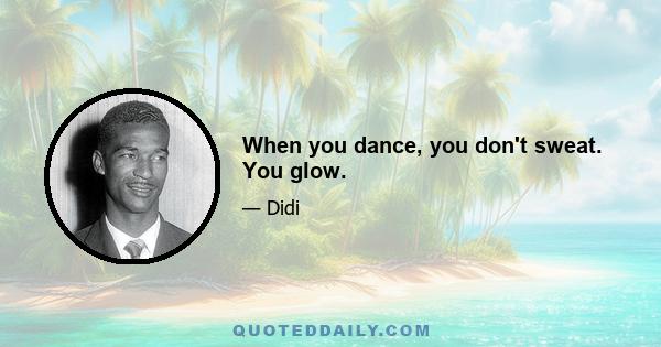 When you dance, you don't sweat. You glow.