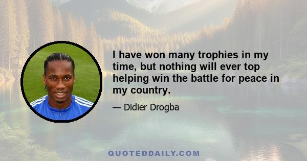 I have won many trophies in my time, but nothing will ever top helping win the battle for peace in my country.