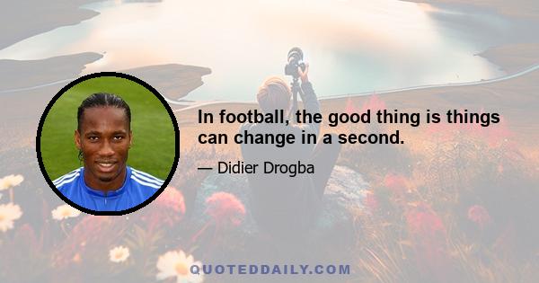 In football, the good thing is things can change in a second.