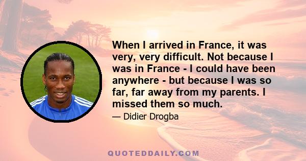 When I arrived in France, it was very, very difficult. Not because I was in France - I could have been anywhere - but because I was so far, far away from my parents. I missed them so much.