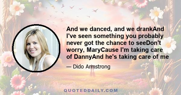 And we danced, and we drankAnd I've seen something you probably never got the chance to seeDon't worry, MaryCause I'm taking care of DannyAnd he's taking care of me