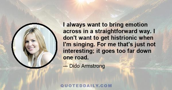 I always want to bring emotion across in a straightforward way. I don't want to get histrionic when I'm singing. For me that's just not interesting; it goes too far down one road.