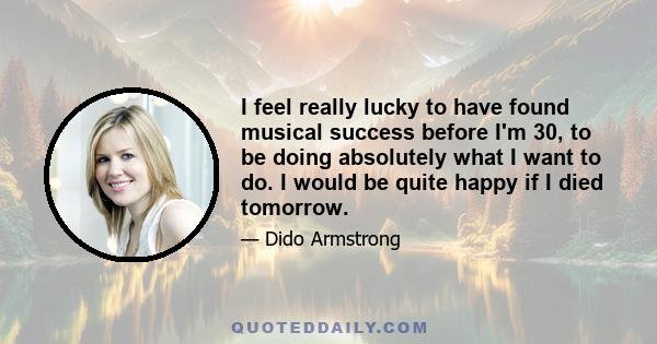 I feel really lucky to have found musical success before I'm 30, to be doing absolutely what I want to do. I would be quite happy if I died tomorrow.