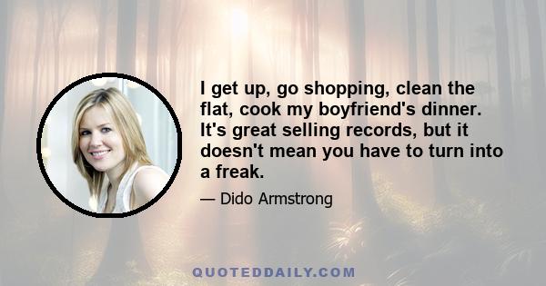 I get up, go shopping, clean the flat, cook my boyfriend's dinner. It's great selling records, but it doesn't mean you have to turn into a freak.