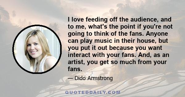 I love feeding off the audience, and to me, what's the point if you're not going to think of the fans. Anyone can play music in their house, but you put it out because you want interact with your fans. And, as an