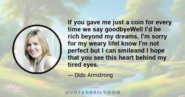 If you gave me just a coin for every time we say goodbyeWell I'd be rich beyond my dreams, I'm sorry for my weary lifeI know I'm not perfect but I can smileand I hope that you see this heart behind my tired eyes.