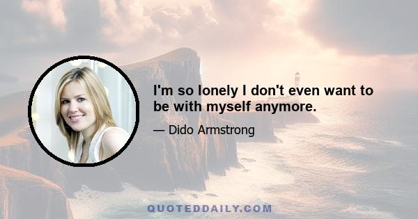 I'm so lonely I don't even want to be with myself anymore.