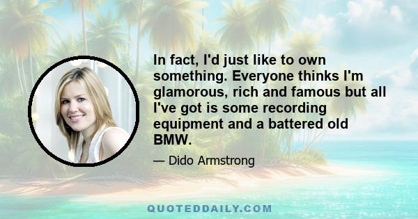 In fact, I'd just like to own something. Everyone thinks I'm glamorous, rich and famous but all I've got is some recording equipment and a battered old BMW.