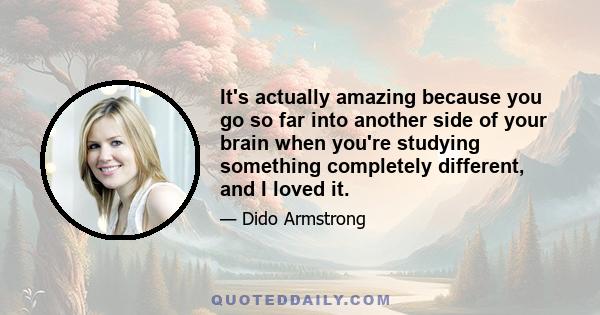 It's actually amazing because you go so far into another side of your brain when you're studying something completely different, and I loved it.