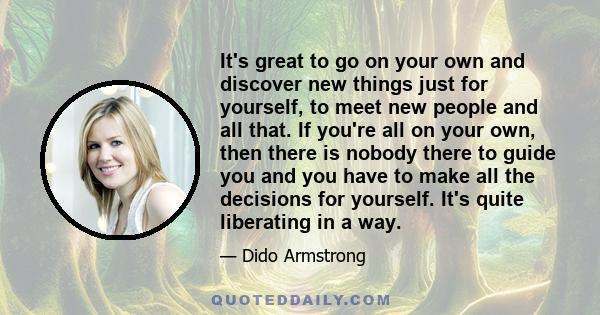 It's great to go on your own and discover new things just for yourself, to meet new people and all that. If you're all on your own, then there is nobody there to guide you and you have to make all the decisions for