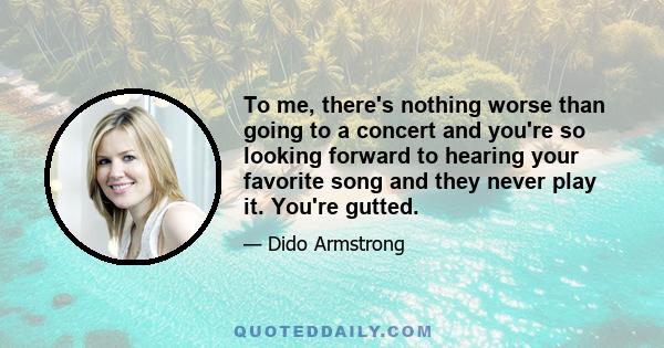 To me, there's nothing worse than going to a concert and you're so looking forward to hearing your favorite song and they never play it. You're gutted.