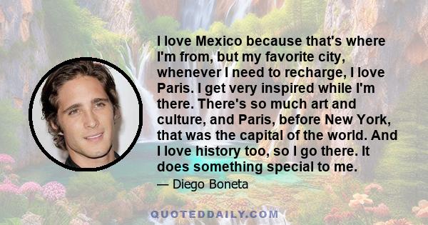 I love Mexico because that's where I'm from, but my favorite city, whenever I need to recharge, I love Paris. I get very inspired while I'm there. There's so much art and culture, and Paris, before New York, that was