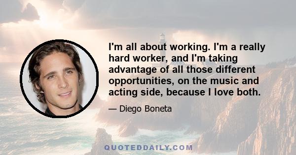 I'm all about working. I'm a really hard worker, and I'm taking advantage of all those different opportunities, on the music and acting side, because I love both.