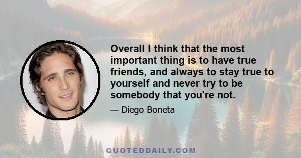 Overall I think that the most important thing is to have true friends, and always to stay true to yourself and never try to be somebody that you're not.