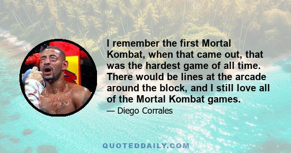 I remember the first Mortal Kombat, when that came out, that was the hardest game of all time. There would be lines at the arcade around the block, and I still love all of the Mortal Kombat games.