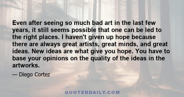 Even after seeing so much bad art in the last few years, it still seems possible that one can be led to the right places. I haven't given up hope because there are always great artists, great minds, and great ideas. New 