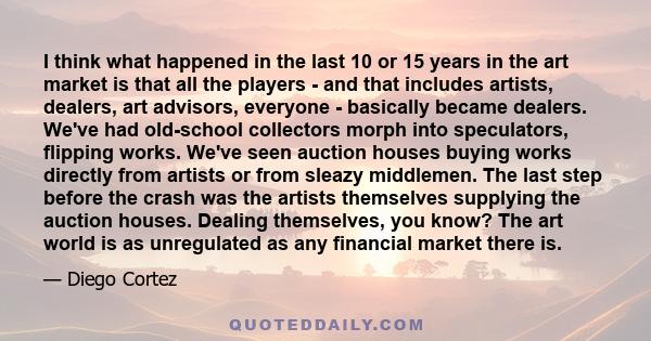 I think what happened in the last 10 or 15 years in the art market is that all the players - and that includes artists, dealers, art advisors, everyone - basically became dealers. We've had old-school collectors morph