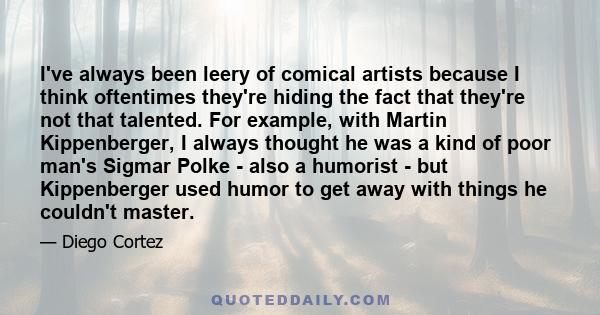 I've always been leery of comical artists because I think oftentimes they're hiding the fact that they're not that talented. For example, with Martin Kippenberger, I always thought he was a kind of poor man's Sigmar