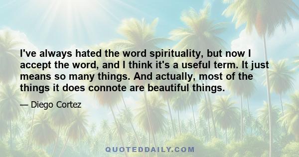 I've always hated the word spirituality, but now I accept the word, and I think it's a useful term. It just means so many things. And actually, most of the things it does connote are beautiful things.