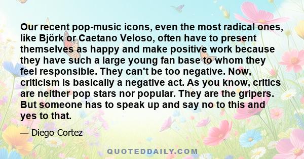 Our recent pop-music icons, even the most radical ones, like Björk or Caetano Veloso, often have to present themselves as happy and make positive work because they have such a large young fan base to whom they feel