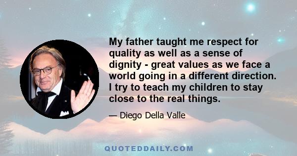 My father taught me respect for quality as well as a sense of dignity - great values as we face a world going in a different direction. I try to teach my children to stay close to the real things.