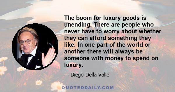 The boom for luxury goods is unending. There are people who never have to worry about whether they can afford something they like. In one part of the world or another there will always be someone with money to spend on