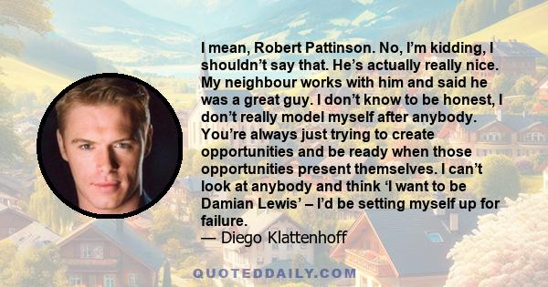 I mean, Robert Pattinson. No, I’m kidding, I shouldn’t say that. He’s actually really nice. My neighbour works with him and said he was a great guy. I don’t know to be honest, I don’t really model myself after anybody.