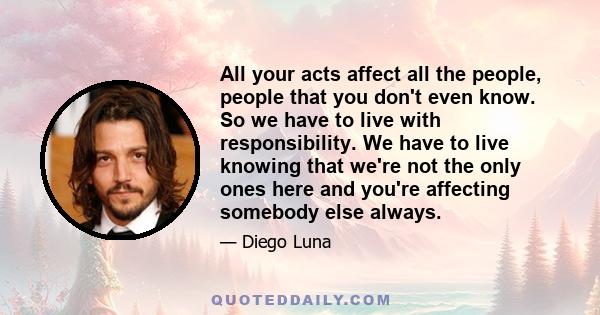 All your acts affect all the people, people that you don't even know. So we have to live with responsibility. We have to live knowing that we're not the only ones here and you're affecting somebody else always.