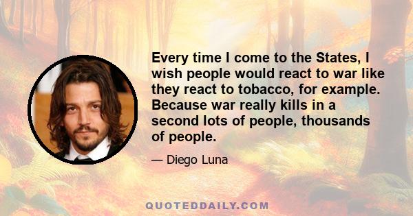 Every time I come to the States, I wish people would react to war like they react to tobacco, for example. Because war really kills in a second lots of people, thousands of people.