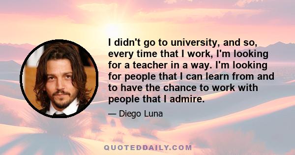 I didn't go to university, and so, every time that I work, I'm looking for a teacher in a way. I'm looking for people that I can learn from and to have the chance to work with people that I admire.