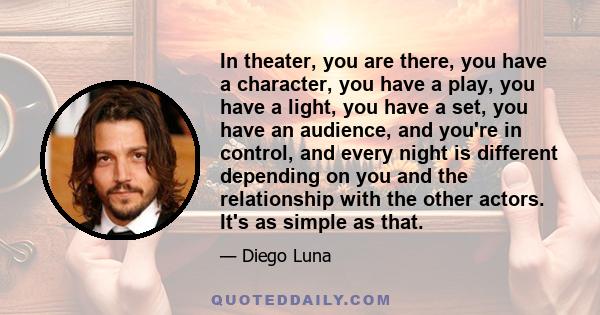 In theater, you are there, you have a character, you have a play, you have a light, you have a set, you have an audience, and you're in control, and every night is different depending on you and the relationship with