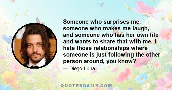 Someone who surprises me, someone who makes me laugh, and someone who has her own life and wants to share that with me. I hate those relationships where someone is just following the other person around, you know?