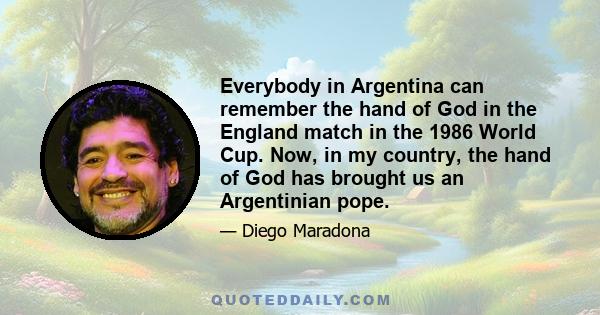 Everybody in Argentina can remember the hand of God in the England match in the 1986 World Cup. Now, in my country, the hand of God has brought us an Argentinian pope.