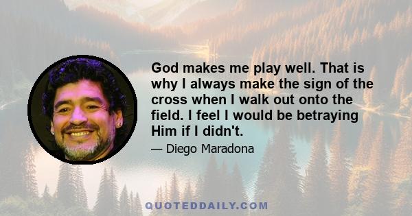 God makes me play well. That is why I always make the sign of the cross when I walk out onto the field. I feel I would be betraying Him if I didn't.