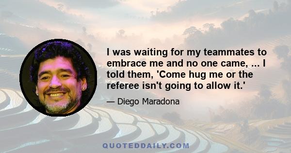 I was waiting for my teammates to embrace me and no one came, ... I told them, 'Come hug me or the referee isn't going to allow it.'