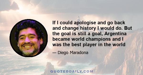 If I could apologise and go back and change history I would do. But the goal is still a goal, Argentina became world champions and I was the best player in the world