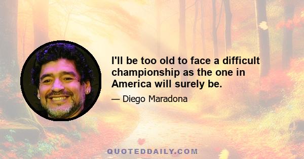 I'll be too old to face a difficult championship as the one in America will surely be.