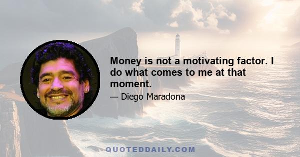 Money is not a motivating factor. I do what comes to me at that moment.