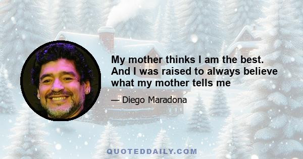 My mother thinks I am the best. And I was raised to always believe what my mother tells me