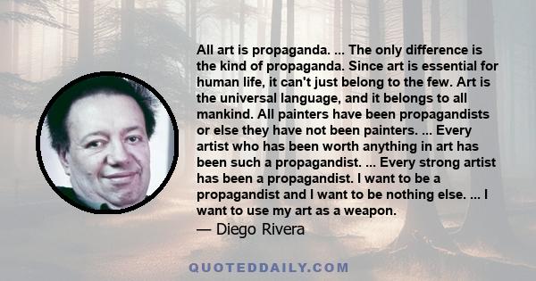 All art is propaganda. ... The only difference is the kind of propaganda. Since art is essential for human life, it can't just belong to the few. Art is the universal language, and it belongs to all mankind. All