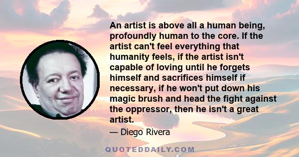 An artist is above all a human being, profoundly human to the core. If the artist can't feel everything that humanity feels, if the artist isn't capable of loving until he forgets himself and sacrifices himself if