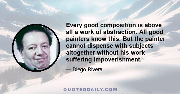 Every good composition is above all a work of abstraction. All good painters know this. But the painter cannot dispense with subjects altogether without his work suffering impoverishment.