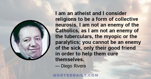 I am an atheist and I consider religions to be a form of collective neurosis. I am not an enemy of the Catholics, as I am not an enemy of the tuberculars, the myopic or the paralytics; you cannot be an enemy of the