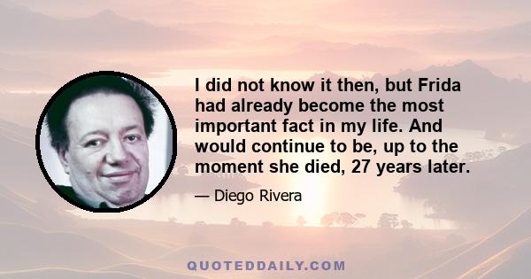 I did not know it then, but Frida had already become the most important fact in my life. And would continue to be, up to the moment she died, 27 years later.