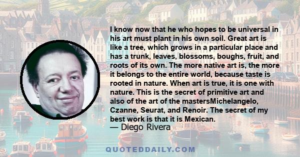 I know now that he who hopes to be universal in his art must plant in his own soil. Great art is like a tree, which grows in a particular place and has a trunk, leaves, blossoms, boughs, fruit, and roots of its own. The 