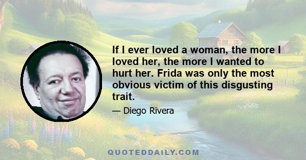 If I ever loved a woman, the more I loved her, the more I wanted to hurt her. Frida was only the most obvious victim of this disgusting trait.