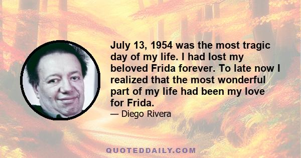 July 13, 1954 was the most tragic day of my life. I had lost my beloved Frida forever. To late now I realized that the most wonderful part of my life had been my love for Frida.