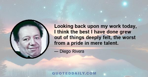 Looking back upon my work today, I think the best I have done grew out of things deeply felt, the worst from a pride in mere talent.