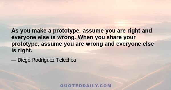 As you make a prototype, assume you are right and everyone else is wrong. When you share your prototype, assume you are wrong and everyone else is right.